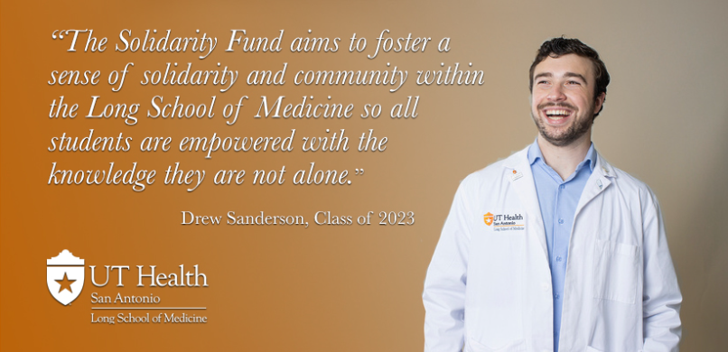 The Solidarity Fund aims to foster a sense of solidarity and community within the Long School of Medicine so all students are empowered with the knowledge they are not alone. Drew Anderson, Class of 2023.